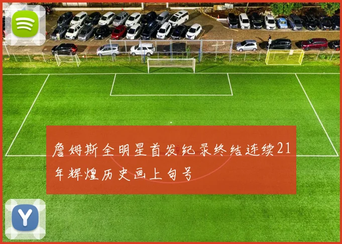 詹姆斯全明星首发纪录终结连续21年辉煌历史画上句号