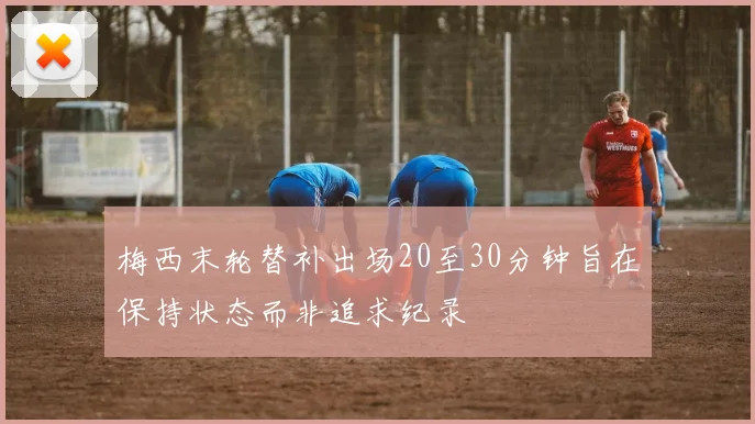 梅西末轮替补出场20至30分钟旨在保持状态而非追求纪录