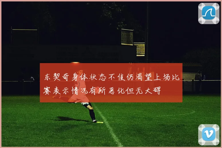 东契奇身体状态不佳仍渴望上场比赛表示情况有所恶化但无大碍