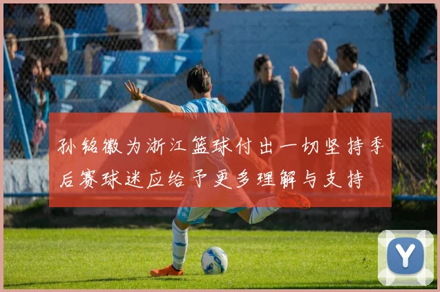 孙铭徽为浙江篮球付出一切坚持季后赛球迷应给予更多理解与支持