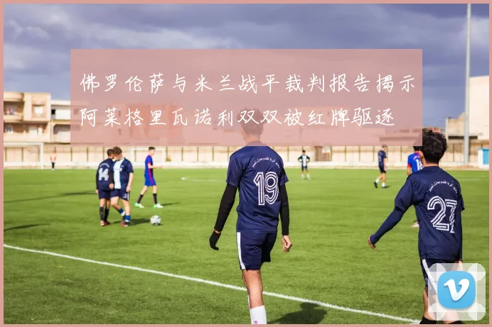 佛罗伦萨与米兰战平裁判报告揭示阿莱格里瓦诺利双双被红牌驱逐