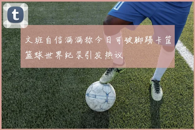 文班自信满满称今日可破脚踢卡筐篮球世界纪录引发热议