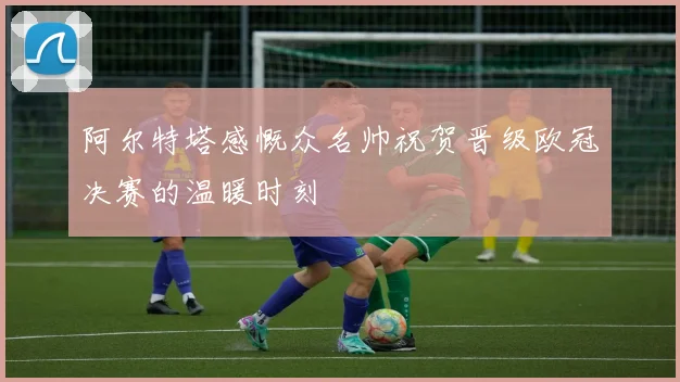 阿尔特塔感慨众名帅祝贺晋级欧冠决赛的温暖时刻