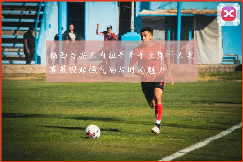 梅西与安东内拉手牵手出席F1大奖赛展现超强气场与时尚魅力