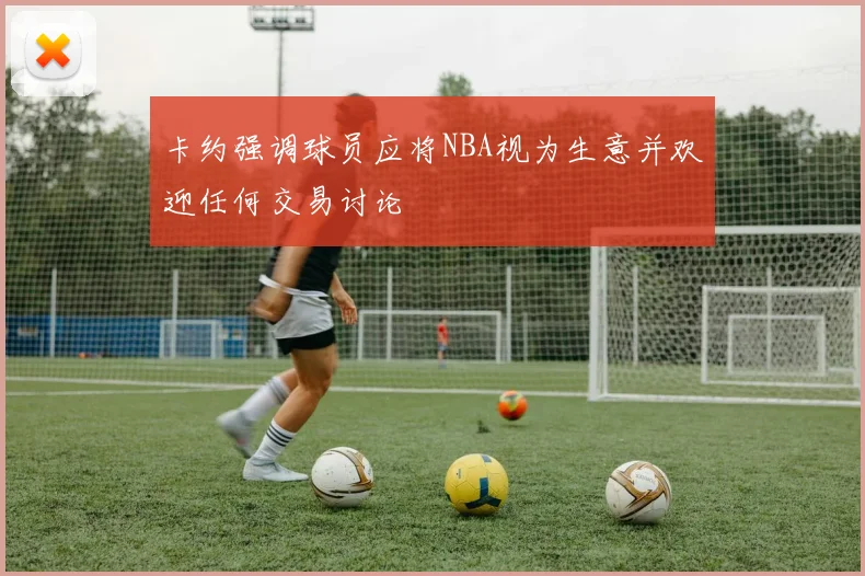 卡约强调球员应将NBA视为生意并欢迎任何交易讨论