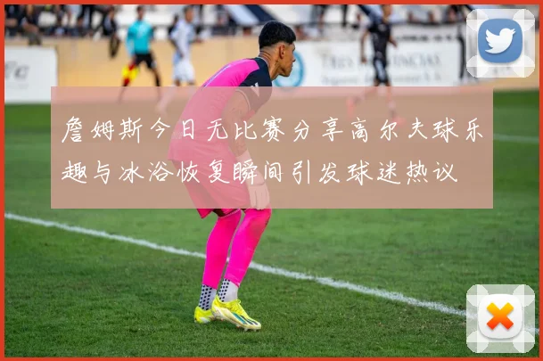 詹姆斯今日无比赛分享高尔夫球乐趣与冰浴恢复瞬间引发球迷热议
