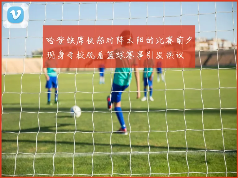 哈登缺席快船对阵太阳的比赛前夕现身母校观看篮球赛事引发热议