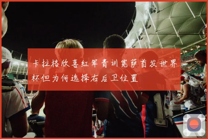 卡拉格欣喜红军青训宽萨首发世界杯但为何选择右后卫位置