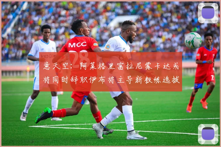 意天空：阿莱格里富拉尼蒙卡达或将同时辞职伊布将主导新教练选拔工作