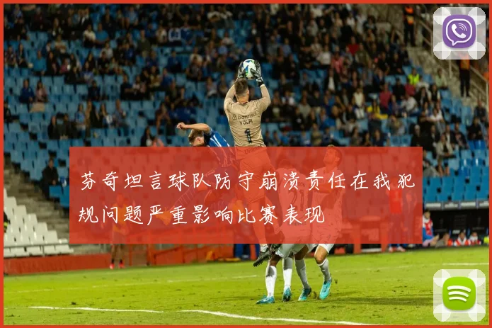 芬奇坦言球队防守崩溃责任在我犯规问题严重影响比赛表现