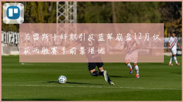 马雷斯卡辞职引发蓝军崩盘12月仅获两胜赛季前景堪忧