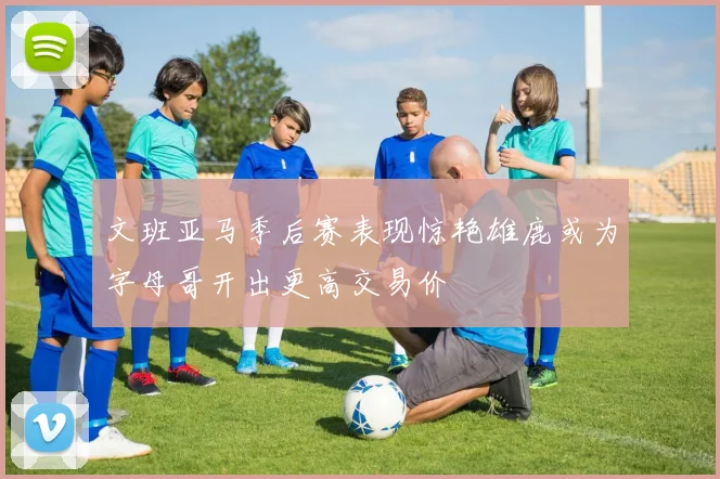 文班亚马季后赛表现惊艳雄鹿或为字母哥开出更高交易价