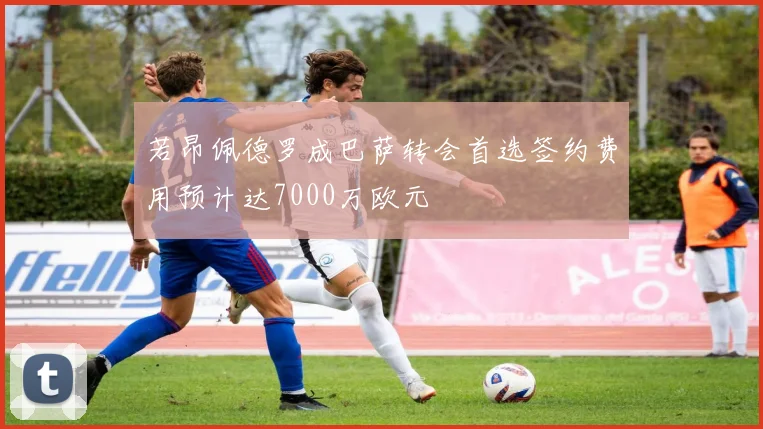 若昂佩德罗成巴萨转会首选签约费用预计达7000万欧元
