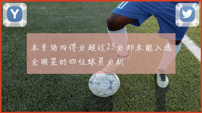 本季场均得分超过25分却未能入选全明星的四位球员分析