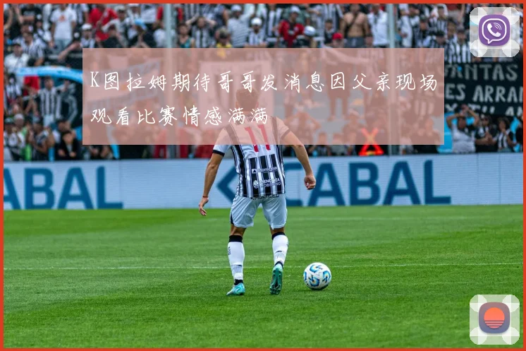 K图拉姆期待哥哥发消息因父亲现场观看比赛情感满满