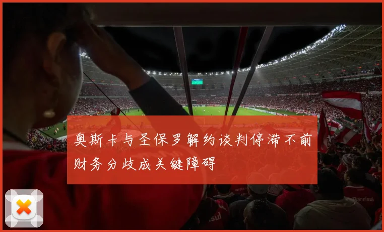 奥斯卡与圣保罗解约谈判停滞不前财务分歧成关键障碍