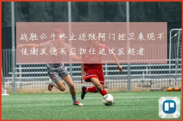 战胜公牛终止连败阿门控卫表现不佳谢泼德或应担任进攻发起者