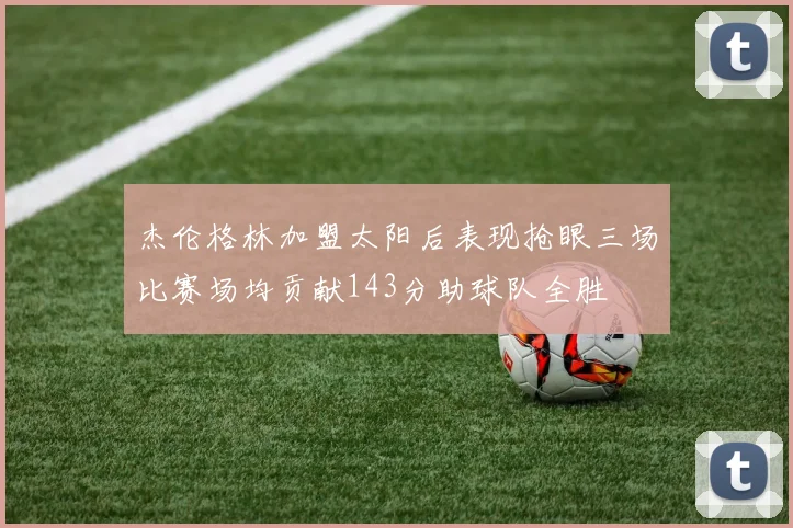 杰伦格林加盟太阳后表现抢眼三场比赛场均贡献143分助球队全胜