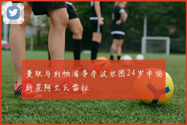 曼联与利物浦争夺波尔图24岁中场新星阿兰瓦雷拉